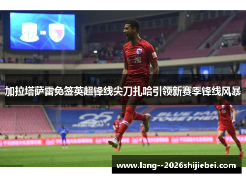 加拉塔萨雷免签英超锋线尖刀扎哈引领新赛季锋线风暴