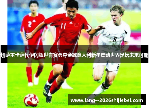 切萨雷卡萨代伊闪耀世青赛勇夺金靴意大利新星震动世界足坛未来可期