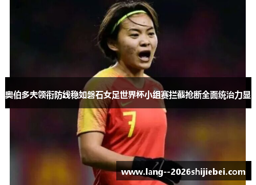 奥伯多夫领衔防线稳如磐石女足世界杯小组赛拦截抢断全面统治力显