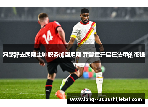 海瑟辞去朗斯主帅职务加盟尼斯 新篇章开启在法甲的征程